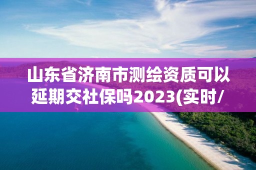 山東省濟南市測繪資質可以延期交社保嗎2023(實時/更新中)