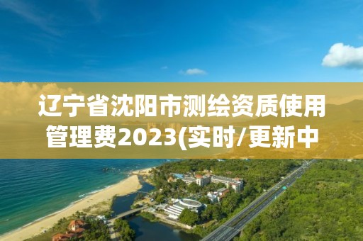 遼寧省沈陽市測繪資質使用管理費2023(實時/更新中)