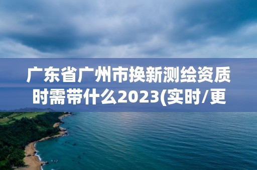 廣東省廣州市換新測繪資質時需帶什么2023(實時/更新中)