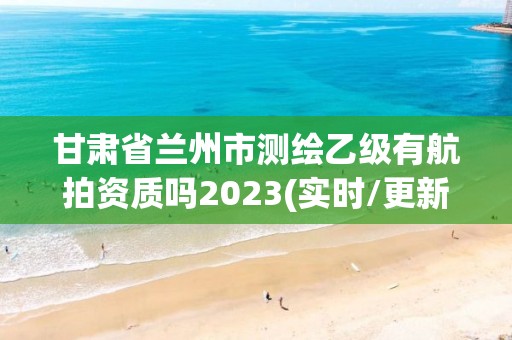 甘肅省蘭州市測繪乙級有航拍資質(zhì)嗎2023(實時/更新中)