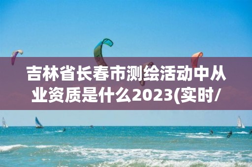 吉林省長春市測繪活動中從業資質是什么2023(實時/更新中)