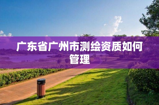 廣東省廣州市測繪資質如何管理