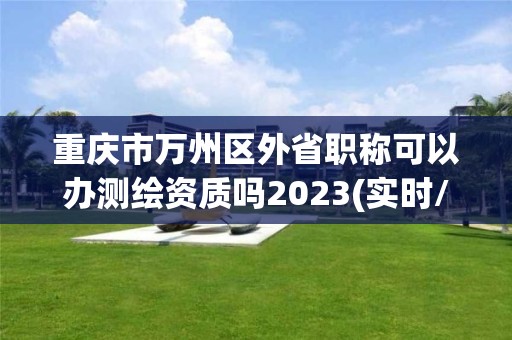 重慶市萬州區(qū)外省職稱可以辦測繪資質(zhì)嗎2023(實(shí)時(shí)/更新中)