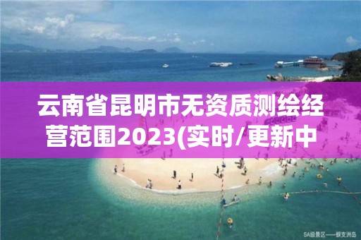 云南省昆明市無資質測繪經營范圍2023(實時/更新中)