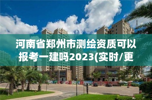 河南省鄭州市測繪資質可以報考一建嗎2023(實時/更新中)