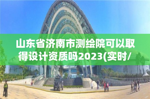 山東省濟南市測繪院可以取得設計資質嗎2023(實時/更新中)