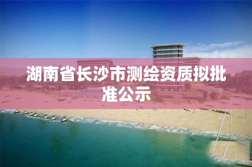 湖南省長沙市測繪資質(zhì)擬批準(zhǔn)公示