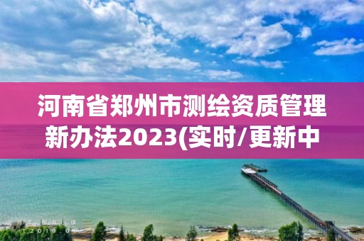 河南省鄭州市測繪資質管理新辦法2023(實時/更新中)