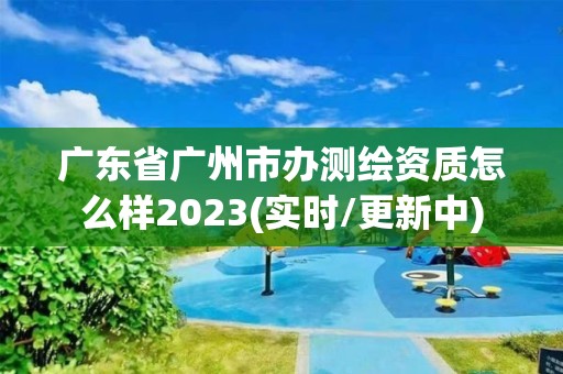 廣東省廣州市辦測繪資質怎么樣2023(實時/更新中)