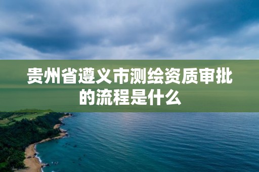 貴州省遵義市測繪資質審批的流程是什么