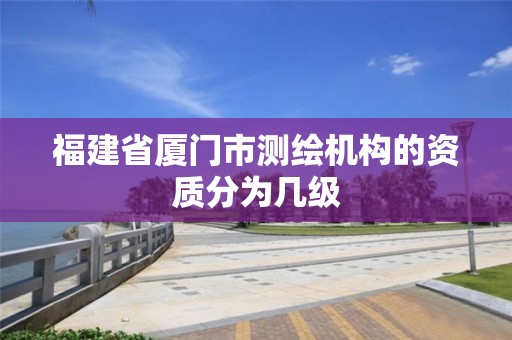 福建省廈門市測繪機構的資質分為幾級