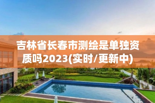 吉林省長春市測繪是單獨資質嗎2023(實時/更新中)