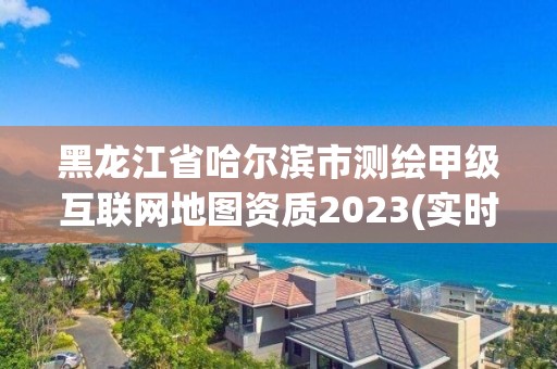 黑龍江省哈爾濱市測繪甲級互聯網地圖資質2023(實時/更新中)