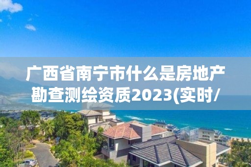 廣西省南寧市什么是房地產勘查測繪資質2023(實時/更新中)