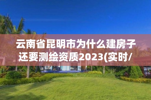 云南省昆明市為什么建房子還要測繪資質2023(實時/更新中)