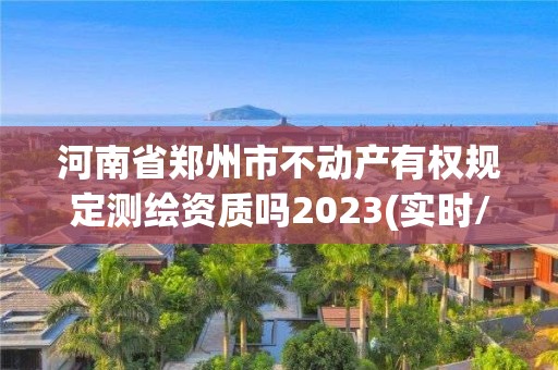 河南省鄭州市不動產有權規定測繪資質嗎2023(實時/更新中)