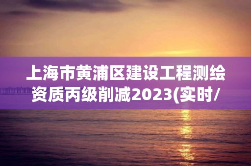 上海市黃浦區建設工程測繪資質丙級削減2023(實時/更新中)