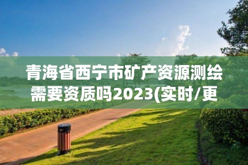 青海省西寧市礦產資源測繪需要資質嗎2023(實時/更新中)