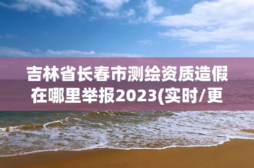 吉林省長春市測繪資質造假在哪里舉報2023(實時/更新中)