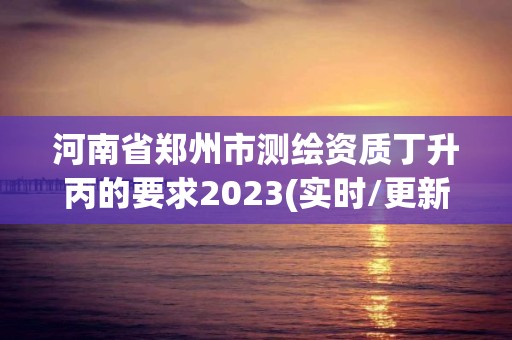 河南省鄭州市測繪資質丁升丙的要求2023(實時/更新中)