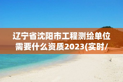 遼寧省沈陽市工程測繪單位需要什么資質2023(實時/更新中)