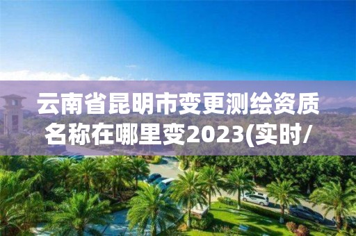 云南省昆明市變更測繪資質(zhì)名稱在哪里變2023(實時/更新中)