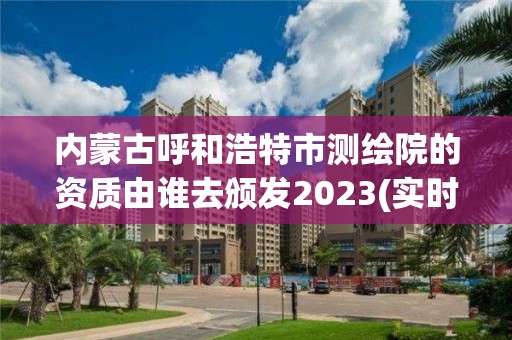 內(nèi)蒙古呼和浩特市測繪院的資質(zhì)由誰去頒發(fā)2023(實(shí)時/更新中)