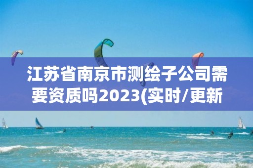 江蘇省南京市測繪子公司需要資質嗎2023(實時/更新中)