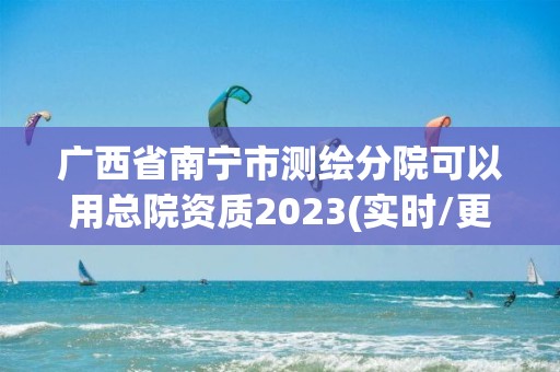 廣西省南寧市測繪分院可以用總院資質2023(實時/更新中)