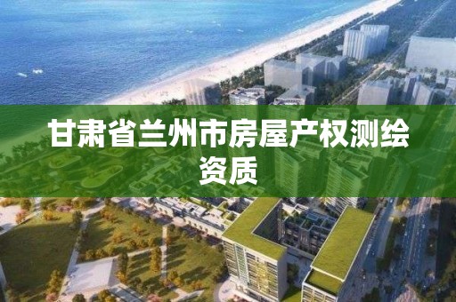 甘肅省蘭州市房屋產權測繪資質