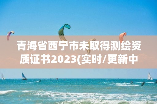 青海省西寧市未取得測繪資質證書2023(實時/更新中)