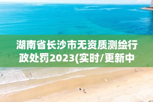 湖南省長沙市無資質(zhì)測(cè)繪行政處罰2023(實(shí)時(shí)/更新中)