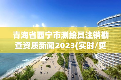 青海省西寧市測繪員注銷勘查資質新聞2023(實時/更新中)