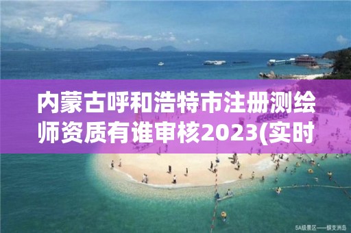 內蒙古呼和浩特市注冊測繪師資質有誰審核2023(實時/更新中)