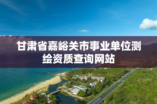 甘肅省嘉峪關市事業單位測繪資質查詢網站