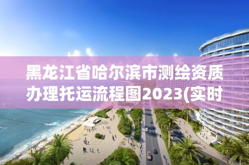 黑龍江省哈爾濱市測繪資質(zhì)辦理托運流程圖2023(實時/更新中)