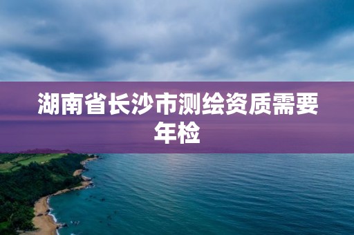 湖南省長沙市測繪資質需要年檢