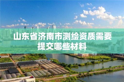 山東省濟南市測繪資質(zhì)需要提交哪些材料