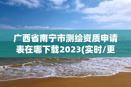 廣西省南寧市測繪資質申請表在哪下載2023(實時/更新中)