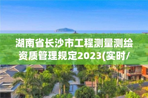 湖南省長沙市工程測量測繪資質管理規定2023(實時/更新中)