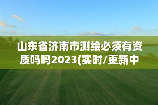 山東省濟南市測繪必須有資質嗎嗎2023(實時/更新中)