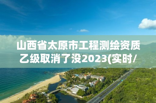 山西省太原市工程測繪資質乙級取消了沒2023(實時/更新中)