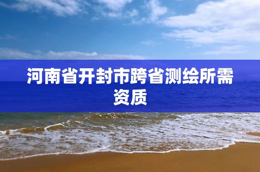 河南省開封市跨省測繪所需資質(zhì)