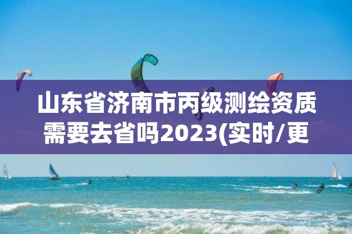 山東省濟南市丙級測繪資質需要去省嗎2023(實時/更新中)