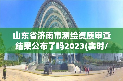 山東省濟南市測繪資質審查結果公布了嗎2023(實時/更新中)