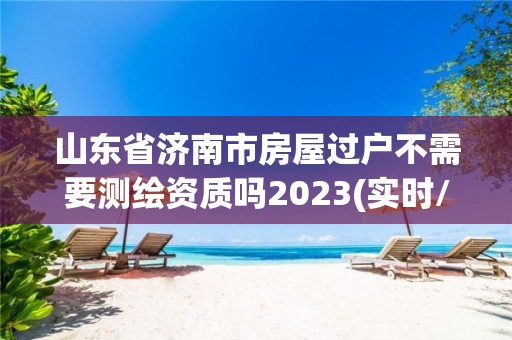 山東省濟南市房屋過戶不需要測繪資質嗎2023(實時/更新中)