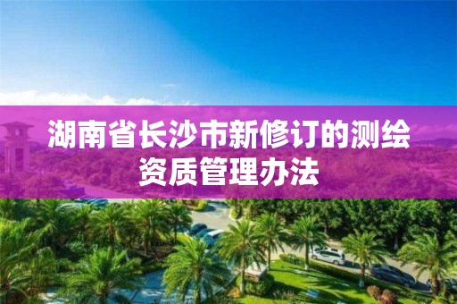 湖南省長沙市新修訂的測繪資質管理辦法