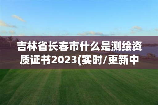 吉林省長春市什么是測繪資質證書2023(實時/更新中)