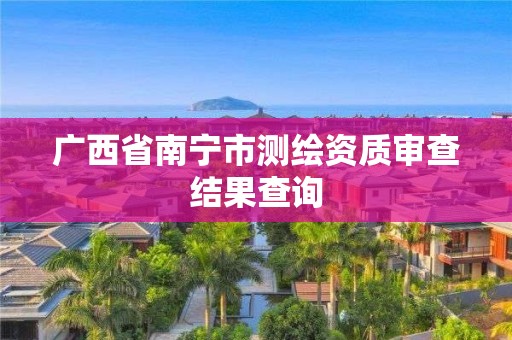 廣西省南寧市測繪資質審查結果查詢