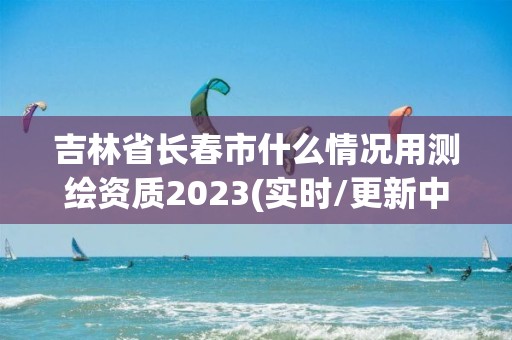 吉林省長春市什么情況用測繪資質2023(實時/更新中)